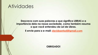 Atividades

      Descreva com suas palavras o que significa LIBRAS e a
   importância dela na nossa sociedade, como também resuma
              o que você entendeu da Lei de Libras.
         E envie para o e-mail: davidsantostj@gmail.com




                          OBRIGADO!
 