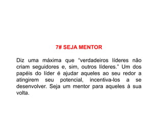 7# SEJA MENTOR
Diz uma máxima que “verdadeiros líderes não
criam seguidores e, sim, outros líderes.” Um dos
papéis do líder é ajudar aqueles ao seu redor a
atingirem seu potencial, incentiva-los a se
desenvolver. Seja um mentor para aqueles à sua
volta.
 