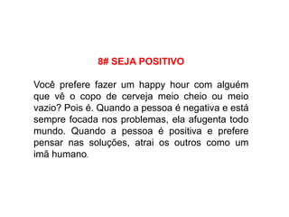 8# SEJA POSITIVO
Você prefere fazer um happy hour com alguém
que vê o copo de cerveja meio cheio ou meio
vazio? Pois é. Quando a pessoa é negativa e está
sempre focada nos problemas, ela afugenta todo
mundo. Quando a pessoa é positiva e prefere
pensar nas soluções, atrai os outros como um
imã humano.
 