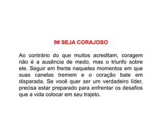9# SEJA CORAJOSO
Ao contrário do que muitos acreditam, coragem
não é a ausência de medo, mas o triunfo sobre
ele. Seguir em frente naqueles momentos em que
suas canelas tremem e o coração bate em
disparada. Se você quer ser um verdadeiro líder,
precisa estar preparado para enfrentar os desafios
que a vida colocar em seu trajeto.
 