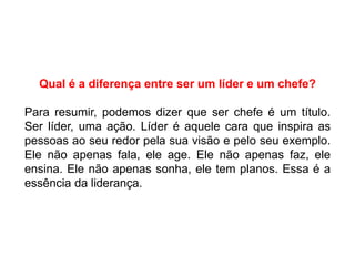 Qual é a diferença entre ser um líder e um chefe?
Para resumir, podemos dizer que ser chefe é um título.
Ser líder, uma ação. Líder é aquele cara que inspira as
pessoas ao seu redor pela sua visão e pelo seu exemplo.
Ele não apenas fala, ele age. Ele não apenas faz, ele
ensina. Ele não apenas sonha, ele tem planos. Essa é a
essência da liderança.
 