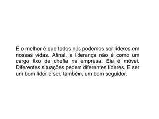 E o melhor é que todos nós podemos ser líderes em
nossas vidas. Afinal, a liderança não é como um
cargo fixo de chefia na empresa. Ela é móvel.
Diferentes situações pedem diferentes líderes. E ser
um bom líder é ser, também, um bom seguidor.
 