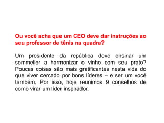 Ou você acha que um CEO deve dar instruções ao
seu professor de tênis na quadra?
Um presidente da república deve ensinar um
sommelier a harmonizar o vinho com seu prato?
Poucas coisas são mais gratificantes nesta vida do
que viver cercado por bons líderes – e ser um você
também. Por isso, hoje reunimos 9 conselhos de
como virar um líder inspirador.
 