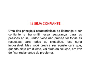 1# SEJA CONFIANTE
Uma das principais características da liderança é ser
confiante e transmitir essa segurança para as
pessoas ao seu redor. Você não precisa ter todas as
respostas para todas as situações. Isso seria
impossível. Mas você precisa ser aquele cara que,
quando pinta um dilema, vai atrás da solução, em vez
de ficar reclamando do problema.
 