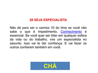 2# SEJA ESPECIALISTA
Não dá para ser o camisa 10 do time se você não
sabe o que é impedimento. Conhecimento é
essencial. Se você quer ser líder em qualquer esfera
da vida ou do trabalho, vire um especialista no
assunto. Isso vai te dar confiança. E vai fazer os
outros confiarem também em você.
CHÁ
 