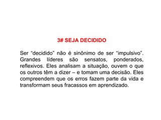 3# SEJA DECIDIDO
Ser “decidido” não é sinônimo de ser “impulsivo”.
Grandes líderes são sensatos, ponderados,
reflexivos. Eles analisam a situação, ouvem o que
os outros têm a dizer – e tomam uma decisão. Eles
compreendem que os erros fazem parte da vida e
transformam seus fracassos em aprendizado.
 