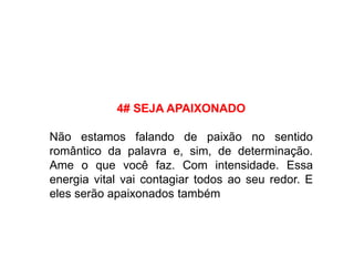 4# SEJA APAIXONADO
Não estamos falando de paixão no sentido
romântico da palavra e, sim, de determinação.
Ame o que você faz. Com intensidade. Essa
energia vital vai contagiar todos ao seu redor. E
eles serão apaixonados também
 