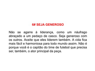6# SEJA GENEROSO
Não se agarre à liderança, como um náufrago
abraçado a um pedaço de casco. Seja generoso com
os outros. Aceite que eles liderem também. A vida fica
mais fácil e harmoniosa para todo mundo assim. Não é
porque você é o capitão do time de futebol que precisa
ser, também, o ator principal da peça.
 