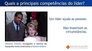 Um líder ajuda as pessoas.
Não importam as
circunstâncias.
Quais a principais competências do líder?
Maurice Cheeks, ex-jogador e técnico de
basquete norte-americano e Natalie Gilbert
 