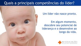 Quais a principais competências do líder?
Um líder não nasce pronto.
Em algum momento,
descobre seu potencial de
liderança e o desenvolve ao
longo da vida.
 
