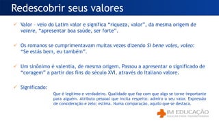 Valor – veio do Latim valor e significa “riqueza, valor”, da mesma origem de
valere, “apresentar boa saúde, ser forte”.
 Os romanos se cumprimentavam muitas vezes dizendo Si bene vales, valeo:
“Se estás bem, eu também”.
 Um sinônimo é valentia, de mesma origem. Passou a apresentar o significado de
“coragem” a partir dos fins do século XVI, através do Italiano valore.
 Significado:
Que é legítimo e verdadeiro. Qualidade que faz com que algo se torne importante
para alguém. Atributo pessoal que incita respeito: admiro o seu valor. Expressão
de consideração e zelo; estima. Numa comparação, aquilo que se destaca.
Redescobrir seus valores
 