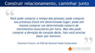 Construir relacionamento, caminhar junto
Você pode comprar o tempo das pessoas; pode comprar
sua presença física em determinado lugar; pode até
mesmo comprar um determinado número de
movimentos musculares por hora. Mas não pode
comprar a devoção do coração delas. Isso você precisa
fazer por merecer.
Clarence Francis, ex-CEO da General Foods Corporation
 