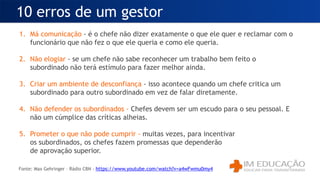 1. Má comunicação - é o chefe não dizer exatamente o que ele quer e reclamar com o
funcionário que não fez o que ele queria e como ele queria.
2. Não elogiar - se um chefe não sabe reconhecer um trabalho bem feito o
subordinado não terá estímulo para fazer melhor ainda.
3. Criar um ambiente de desconfiança - isso acontece quando um chefe critica um
subordinado para outro subordinado em vez de falar diretamente.
4. Não defender os subordinados - Chefes devem ser um escudo para o seu pessoal. E
não um cúmplice das críticas alheias.
5. Prometer o que não pode cumprir - muitas vezes, para incentivar
os subordinados, os chefes fazem promessas que dependerão
de aprovação superior.
10 erros de um gestor
Fonte: Max Gehringer – Rádio CBN - https://www.youtube.com/watch?v=a4wFwmu0my4
 