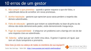 6. Não cumprir o que prometeu - quando o gestor esquece o que ele falou, o
subordinado deixa de acreditar em novas promessas.
7. Aceitar bajulação – gestores que apreciam puxa-sacos perdem o respeito dos
demais subordinados.
8. Falta de educação – gestores que tratam os subordinados na base do grito ou da
ofensa não estão demonstrando poder, estão demonstrando insegurança.
9. Fugir da responsabilidade - é empurrar um problema com a barriga em vez de dar
uma resposta clara ao subordinado.
10. Soberba - achar que por ser chefe virou deus. O gestor é apenas um igual, que
tem um título temporário e provisório.
Esta lista já está na cabeça de todos os membros da sua equipe!!!
10 erros de um gestor
Fonte: Max Gehringer – Rádio CBN - https://www.youtube.com/watch?v=a4wFwmu0my4
 