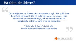 Quais objetivos os líderes são convocados a agir? Por quê? E em
benefício de quem? Não há falta de líderes e, talvez, nem
memos um crise de liderança, há um encolhimento da
imaginação coletiva, uma crise de propósito.
“Não há falta de líderes”, G. Petriglieri
Harvard Business Publishing Corporate Learning
Há falta de líderes?
 