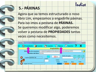 Agora que xa temos estructurado o noso
libro Lim, empezamos a engadirlle páxinas.
Para iso imos a pestana de PÁXINAS.
Se queremos modificar algo, poderemos
volver a pestana de PROPIEDADES tantas
veces como necesitemos.
5.- PÁXINAS
 