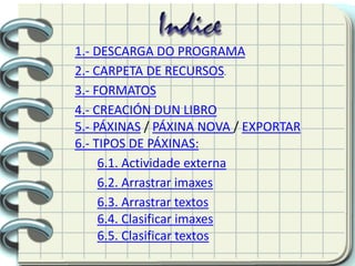 1.- DESCARGA DO PROGRAMA
2.- CARPETA DE RECURSOS.
3.- FORMATOS
4.- CREACIÓN DUN LIBRO
5.- PÁXINAS / PÁXINA NOVA / EXPORTAR
6.- TIPOS DE PÁXINAS:
6.1. Actividade externa
6.2. Arrastrar imaxes
6.3. Arrastrar textos
6.4. Clasificar imaxes
6.5. Clasificar textos
 