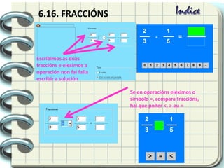 6.16. FRACCIÓNS
Escribimos as dúas
fraccións e eleximos a
operación non fai falla
escribir a solución
Se en operacións eleximos o
símbolo =, compara fraccións,
hai que poñer <, > ou =
 