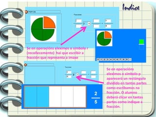 Se en operacións eleximos o símbolo r
(recoñecemento) hai que escribir a
fracción que representa a imaxe
Se en operacións
eleximos o símbolo p
aparecerá un rectángulo
dividido en tantas partes
como escribamos na
fracción. O alumno
deberá clicar en tantas
partes como indique a
fracción.
 