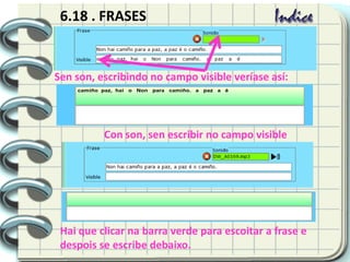 6.18 . FRASES
Sen son, escribindo no campo visible veríase así:
Con son, sen escribir no campo visible
Hai que clicar na barra verde para escoitar a frase e
despois se escribe debaixo.
 