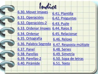 6.30. Mover Imaxes
6.31. Operacións
6.32. Operacións-2
6.33. Ordenar Imaxes
6.34. Ordenar
6.35. Ortografía
6.36. Palabra Segreda
6.37. Panel
6.38. Parellas
6.39. Parellas-2
6.40. Pirámide
6.41. Plantilla
6.42. Preguntas
6.43. Puzle
6.44. Raios X
6.45. Relacionar
6.47. Resposta múltiple
6.46. Reloxo
6.49. Simetría
6.48. Series
6.50. Sopa de letras
6.51. Texto
 