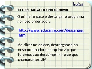 1º DESCARGA DO PROGRAMA
O primeiro paso é descargar o programa
no noso ordenador:
http://www.educalim.com/descargas.
htm
Ao clicar no enlace, descargarase no
noso ordenador un arquivo zip que
teremos que descomprimir e ao que
chamaremos LIM.
 