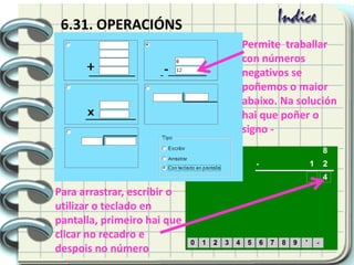 6.31. OPERACIÓNS
Permite traballar
con números
negativos se
poñemos o maior
abaixo. Na solución
hai que poñer o
signo -
Para arrastrar, escribir o
utilizar o teclado en
pantalla, primeiro hai que
clicar no recadro e
despois no número
 