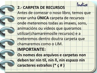2.- CARPETA DE RECURSOS
Antes de comezar o noso libro, temos que
crear unha ÚNICA carpeta de recursos
onde meteremos todas as imaxes, sons,
animacións ou videos que queramos
utilizar(chamarémoslle recursos) e a
meteremos dentro doutra carpeta que
chamaremos como o LIM.
IMPORTANTE:
Os nomes dos arquivos e carpetas non
deben ter nin til, nin ñ, nin espazo nin
caracteres estraños (* ç # )
 