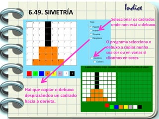 6.49. SIMETRÍA
Hai que copiar o debuxo
desprazándoo un cadrado
hacia a dereita.
Seleccionar os cadrados
onde non está o debuxo.
O programa selecciona o
debuxo a copiar nunha
soa cor ou en varias si
clicamos en cores.
 