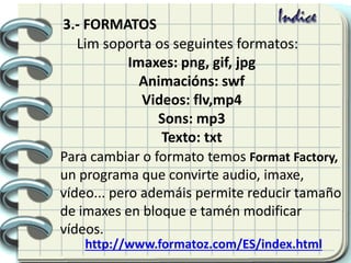 Lim soporta os seguintes formatos:
Imaxes: png, gif, jpg
Animacións: swf
Videos: flv,mp4
Sons: mp3
Texto: txt
Para cambiar o formato temos Format Factory,
un programa que convirte audio, imaxe,
vídeo... pero ademáis permite reducir tamaño
de imaxes en bloque e tamén modificar
vídeos.
http://www.formatoz.com/ES/index.html
3.- FORMATOS
 