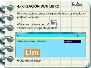Unha vez que xa temos a carpeta de recursos creada, xa
podemos comezar.
•Clicamos na icona de LIM
• Abrirásenos a seguinte pantalla:
•Pulsamos en Novo
4.- CREACIÓN DUN LIBRO
 