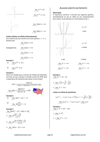 todaamatematica.com pág 10 engenhariae.com.br
lim
x  +
e−x
= 0
lim
x  −
e−x
= +∞
lim
x  +
ln(x) = +∞
lim
x  0+
ln(x) = −∞
Limites infinitos no infinito (informalmente)
Se os valores de 𝑓(x) crescem sem cota quando x  + ,
dizemos que
lim
x  +
𝑓(x) = +∞
Analogamente, lim
x  −
𝑓(x) = +∞
lim
x  +
𝑓(x) = −∞
lim
x  −
𝑓(x) = −∞
Exemplo 4
a) lim
x  0+
e1/x
= +∞
b) lim
x  0−
e1/x
= 0
Exemplo 5
Este é um modelo para o número de milhões de habitantes
nos EUA, em que o tempo é contado a partir de 1950. Qual
a expectativa de habitantes para daqui muito tempo?
p(t) =
50371,7
151,3 + 181,626 e−0,031636(t−1950)
lim
t + ∞
p(t) =
50371,7
151,3 + 0
= 333
Exemplo 6
a) lim
x  1−
ln(1 − x) = −∞
b)
lim
x  +∞
ln (
1
x
) = −∞
Exemplo 7
lim
x  +∞
[ln(x2
− 1) − ln(x + 1)]
= lim
x  +∞
ln
(x2
− 1)
x + 1
= lim
x  +∞
ln
(x + 1)(x − 1)
x + 1
= lim
x  +∞
ln(x − 1) = +∞
ALGUNS LIMITES NO INFINITO
Observação
É importante conhecer o formato dos seguintes gráficos,
principalmente no que se refere ao seu comportamento
para valores muito grandes ou muito pequenos de x .
y = xn
n par
y = xn
n ímpar
n par
lim
x  +
xn
= +∞
lim
x  −
xn
= +∞
n ímpar
lim
x  +
xn
= +∞
lim
x  −
xn
= −∞
Exemplo 1
lim
x  +
(x3
+ 4x − 2)
= lim
x  +
x3
(1 +
4
x2
−
2
x3
)
= lim
x  +
x3
= +∞
Limites no infinito de polinômios
anxn
+ . . . + a1x + a0 = xn
(an + ⋯ +
a1
xn−1
+
a0
xn
)
lim
x ± 
(anxn
+ ⋯ + a1x + a0) = lim
x  ±
anxn
Exemplo 2
lim
x  +
(−x4
+ 4x3
− 2x)
= lim
x  +
(−x4)
= − lim
x  +
x4
= −∞
 