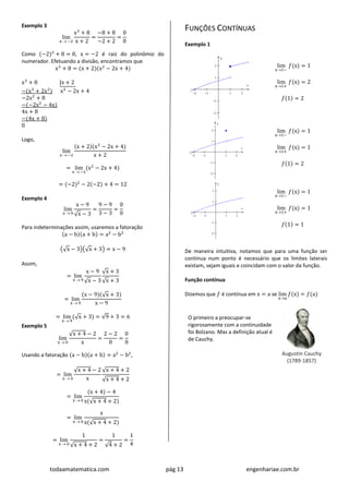 todaamatematica.com pág 13 engenhariae.com.br
Exemplo 3
lim
x  −2
x3
+ 8
x + 2
=
−8 + 8
−2 + 2
=
0
0
Como (−2)3
+ 8 = 0, x = −2 é raiz do polinômio do
numerador. Efetuando a divisão, encontramos que
x3
+ 8 = (x + 2)(x2
− 2x + 4)
x3
+ 8 |x + 2
−(x3
+ 2x2
) x2
− 2x + 4
−2x2
+ 8
−(−2x2
− 4x)
4x + 8
−(4x + 8)
0
Logo,
lim
x  −2
(x + 2)(x2
− 2x + 4)
x + 2
= lim
x  −2
(x2
− 2x + 4)
= (−2)2
− 2(−2) + 4 = 12
Exemplo 4
lim
x  9
x − 9
√x − 3
=
9 − 9
3 − 3
=
0
0
Para indeterminações assim, usaremos a fatoração
(a − b)(a + b) = a2
− b2
(√x − 3)(√x + 3) = x − 9
Assim,
= lim
x  9
x − 9
√x − 3
√x + 3
√x + 3
= lim
x  9
(x − 9)(√x + 3)
x − 9
= lim
x  9
(√x + 3) = √9 + 3 = 6
Exemplo 5
lim
x  0
√x + 4 − 2
x
=
2 − 2
0
=
0
0
Usando a fatoração (a − b)(a + b) = a2
− b2
,
= lim
x  0
√x + 4 − 2
x
√x + 4 + 2
√x + 4 + 2
= lim
x  0
(x + 4) − 4
x(√x + 4 + 2)
= lim
x  0
x
x(√x + 4 + 2)
= lim
x  0
1
√x + 4 + 2
=
1
√4 + 2
=
1
4
FUNÇÕES CONTÍNUAS
Exemplo 1
lim
x1−
𝑓(x) = 1
lim
x1+
𝑓(x) = 2
𝑓(1) = 2
lim
x1−
𝑓(x) = 1
lim
x1+
𝑓(x) = 1
𝑓(1) = 2
lim
x1−
𝑓(x) = 1
lim
x1+
𝑓(x) = 1
𝑓(1) = 1
De maneira intuitiva, notamos que para uma função ser
contínua num ponto é necessário que os limites laterais
existam, sejam iguais e coincidam com o valor da função.
Função contínua
Dizemos que 𝑓 é contínua em x = a se lim
xa
𝑓(x) = 𝑓(a)
O primeiro a preocupar-se
rigorosamente com a continuidade
foi Bolzano. Mas a definição atual é
de Cauchy.
Augustin Cauchy
(1789-1857)
 