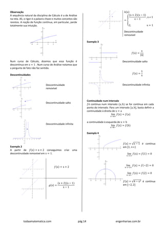 todaamatematica.com pág 14 engenhariae.com.br
Observação
A sequência natural da disciplina de Cálculo é a de Análise
na reta. Ali, o rigor é a palavra chave e muitos conceitos são
revistos. A noção de função contínua, em particular, perde
totalmente sua intuição.
Num curso de Cálculo, dizemos que essa função é
descontínua em x = 1 . Num curso de Análise notamos que
a pergunta de fato não faz sentido.
Descontinuidades
Descontinuidade
removível
Descontinuidade salto
Descontinuidade infinita
Exemplo 2
A partir de 𝑓(x) = x + 2 conseguimos criar uma
descontinuidade removível em x = 1.
𝑓(x) = x + 2
𝑔(x) =
(x + 2)(x − 1)
x − 1
ℎ(x)
= {
(x + 2)(x − 1)
x − 1
, x  1
2, x = 1
Descontinuidade
removível
Exemplo 3
𝑓(x) =
x
|x|
Descontinuidade salto
𝑓(x) =
1
x
Descontinuidade infinita
Continuidade num intervalo
𝑓é contínua num intervalo (a, b) se for contínua em cada
ponto do intervalo. Para um intervalo [a, b], basta definir a
continuidade à direita de x = a
lim
xa+
𝑓(x) = 𝑓(a)
a continuidade à esquerda de x = b
lim
xb−
𝑓(x) = 𝑓(b)
Exemplo 4
𝑓(x) = √x − 1 é contínua
em [1, +)
lim
x1+
𝑓(x) = 𝑓(1) = 0
lim
x−2+
𝑓(x) = 𝑓(−2) = 0
lim
x2−
𝑓(x) = 𝑓(2) = 0
𝑓(x) = √4 − x2 é contínua
em [−2, 2]
 