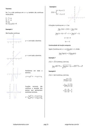 todaamatematica.com pág 15 engenhariae.com.br
Teorema
Se 𝑓 e 𝑔 são contínuas em x = a, também são contínuas
nesse ponto
i) 𝑓 + 𝑔
ii) 𝑓 − 𝑔
iii) 𝑓𝑔
iv) 𝑓/𝑔, 𝑔(a)  0
Exemplo 5
São funções contínuas
y = c em todo o domínio.
y = x em todo o domínio.
Polinômios em todo o
domínio.
y = anxn
+ ⋯ + a1x + a0
Funções racionais são
contínua a exceção dos
pontos que apresentam
assíntotas verticais.
y =
anxn
+ ⋯ + a1x + a0
bmxm + ⋯ + b1x + b0
Exemplo 6
𝑓(x) = {
x − k, x < 2
x2
− 1, x  2
A função é contínua em x = 2 se
lim
x2−
𝑓(x) = 𝑓(2) = lim
x2+
𝑓(x)
lim
x2−
(x − k) = 22
− 1 = lim
x2+
(x2
− 1)
2 − k = 3
k = −1
Continuidade da função composta
Sejam 𝑓contínua em x = a e lim
xa
g(x) = L. Então
lim
xa
𝑓(g(x)) = 𝑓(lim
xa
g(x))
Exemplo 7
𝑓(x) = √x é contínua, com isso,
lim
x5
√2x − 3 = √lim
x5
(2x − 3) = √2.5 − 3 = √7
Exemplo 8
𝑓(x) = |x| é contínua, com isso,
lim
x1
|
x − 2
x2 + 1
|
= |lim
x1
x − 2
x2 + 1
|
= |
1 − 2
1 + 1
| =
1
2
 