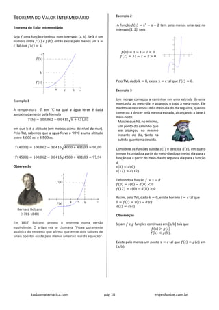 todaamatematica.com pág 16 engenhariae.com.br
TEOREMA DO VALOR INTERMEDIÁRIO
Teorema do Valor Intermediário
Seja 𝑓 uma função contínua num intervalo [a, b]. Se k é um
número entre 𝑓(a) e 𝑓(b), então existe pelo menos um x =
c tal que 𝑓(c) = k.
Exemplo 1
A temperatura 𝑇 em C na qual a água ferve é dada
aproximadamente pela fórmula
𝑇(h) = 100,862 − 0,0415√h + 431,03
em que h é a altitude (em metros acima do nível do mar).
Pelo TVI, sabemos que a água ferve a 98C a uma altitude
entre 4 000 m e 4 500 m.
𝑇(4000) = 100,862 − 0,0415√4000 + 431,03 = 98,09
𝑇(4500) = 100,862 − 0,0415√4500 + 431,03 = 97,94
Observação
Bernard Bolzano
(1781-1848)
Em 1817, Bolzano provou o teorema numa versão
equivalente. O artigo era se chamava “Prova puramente
analítica do teorema que afirma que entre dois valores de
sinais opostos existe pelo menos uma raiz real da equação”.
Exemplo 2
A função 𝑓(x) = x5
− x − 2 tem pelo menos uma raiz no
intervalo[1, 2], pois
𝑓(1) = 1 − 1 − 2 < 0
𝑓(2) = 32 − 2 − 2 > 0
Pelo TVI, dado k = 0, existe x = c tal que 𝑓(c) = 0.
Exemplo 3
Um monge começou a caminhar em uma estrada de uma
montanha ao meio-dia e alcançou o topo à meia-noite. Ele
meditou e descansou até o meio-dia do dia seguinte, quando
começou a descer pela mesma estrada, alcançando a base à
meia-noite.
Mostre que há, no mínimo,
um ponto do caminho que
ele alcançou no mesmo
instante do dia, tanto na
subida quanto na descida.
Considere as funções subida 𝑠(𝑡) e descida 𝑑(𝑡), em que o
tempo é contado a partir do meio-dia do primeiro dia para a
função 𝑠 e a partir do meio-dia do segunda dia para a função
𝑑
𝑠(0) < 𝑑(0)
𝑠(12) > 𝑑(12)
Definindo a função 𝑓 = 𝑠 − 𝑑
𝑓(0) = 𝑠(0) − 𝑑(0) < 0
𝑓(12) = 𝑠(0) − 𝑑(0) > 0
Assim, pelo TVI, dado k = 0, existe horário t = c tal que
0 = 𝑓(c) = 𝑠(c) − 𝑑(c)
𝑑(c) = 𝑑(𝑐)
Observação
Sejam 𝑓 e 𝑔 funções contínuas em [a, b] tais que
𝑓(a) > 𝑔(a)
𝑓(b) < 𝑔(b).
Existe pelo menos um ponto x = c tal que 𝑓(c) = 𝑔(𝑐) em
(a, b).
 
