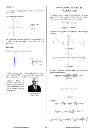todaamatematica.com pág 17 engenhariae.com.br
Exemplo 4
Se 𝑝 é um polinômio de grau ímpar, então 𝑝 tem pelo menos
uma raiz real.
Sem perda de generalidade,
lim
x +
𝑝 = +
lim
x −
𝑝 = −
Isso garante que existe um intervalo [a, b] tal que 𝑝(a) < 0
e 𝑝(b) > 0. Pelo TVI, dado k = 0, existe x = c tal
que 𝑝(c) = 0.
Observação
Considere a função 𝑓 que não é contínua.
𝑓(x)
= {sen (
1
x
) , x 0
1, x = 0
Se k é um número entre −1 e 1, então existe pelo menos
um x = c tal que 𝑓(c) = k. Com isso, função pode satisfazer
o Teorema do valor intermediário sem ser contínua.
Lebesgue chegou a
construir uma função que
satisfaz a propriedade do
valor intermediário, mas
não é contínua em um
ponto sequer.
Henri Lebesgue
(1875-1941)
CONTINUIDADE DAS FUNÇÕES
TRIGONOMÉTRICAS
As funções seno e cosseno são definidas no círculo
trigonométrico. De maneira intuitiva, quando o ponto
P(cos x , sen x) tende a A(cos a , sen a), temos que
lim
x→a
sen(x) = sen(a)
lim
x→a
cos(x) = cos(a)
Informalmente, os gráficos dessas funções indicam funções
contínuas.
y = sen(x)
y = cos(x)
A função tangente é contínua, exceto nos pontos que
anulam o denominador
lim
x→a
tan(x) = lim
x→a
sen(x)
cos(x)
=
sen(a)
cos(a)
= tan(a)
cos(a)  0
y = tan(x)
Exemplo 1
lim
x→1
sen (
2 − x
x
) = sen (lim
x→1
2 − x
x
) = sen(1)
lim
x→+∞
cos (
1
x
) = cos ( lim
x→+∞
1
x
) = cos(0) = 1
lim
x→+∞
sen (
πx
1 + 3x
) = sen ( lim
x→+∞
πx
1 + 3x
) = sen (
π
3
) =
√3
2
 