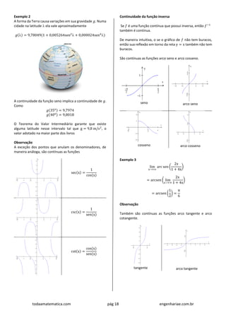 todaamatematica.com pág 18 engenhariae.com.br
Exemplo 2
A forma da Terra causa variações em sua gravidade 𝑔. Numa
cidade na latitude  ela vale aproximadamente
𝑔() = 9,78049(1 + 0,005264sen2
 + 0,000024sen4
)
A continuidade da função seno implica a continuidade de 𝑔.
Como
𝑔(35o) = 9,7974
𝑔(40o) = 9,8018
O Teorema do Valor Intermediário garante que existe
alguma latitude nesse intervalo tal que g = 9,8 m/s2
, o
valor adotado na maior parte dos livros
Observação
A exceção dos pontos que anulam os denominadores, de
maneira análoga, são contínuas as funções
sec(x) =
1
cos(x)
csc(x) =
1
sen(x)
cot(x) =
cos(x)
sen(x)
Continuidade da função inversa
Se 𝑓 é uma função contínua que possui inversa, então 𝑓−1
também é contínua.
De maneira intuitiva, o se o gráfico de 𝑓 não tem buracos,
então sua reflexão em torno da reta y = x também não tem
buracos.
São contínuas as funções arco seno e arco cosseno.
seno arco seno
cosseno arco cosseno
Exemplo 3
lim
x→+∞
arc sen (
2x
1 + 4x
)
= arcsen ( lim
x→+∞
2x
1 + 4x
)
= arcsen (
1
2
) =
π
6
Observação
Também são contínuas as funções arco tangente e arco
cotangente.
tangente arco tangente
 
