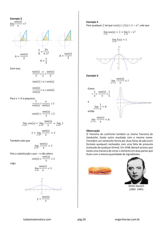 todaamatematica.com pág 20 engenhariae.com.br
Exemplo 2
lim
x→0
sen(x)
x
=?
A =
sen(x)
2
x
A
=
2π
π. 12
A =
x
2
A =
tan(x)
2
Com isso,
tan(x)
2

x
2

sen(x)
2
tan(x)  x  sen(x)
sen(x)
cos(x)
 x  sen(x)
Para x > 0 e pequeno,
1
cos(x)

x
sen(x)
 1
cos(x) 
sen(x)
x
 1
lim
x→0+
cos(x) = lim
x→0+
sen(x)
x
= lim
x→0+
1
1 = lim
x→0+
sen(x)
x
= 1
Também vale que
lim
x→0−
sen(x)
x
= 1
Pois a substituição x por – x não altera
cos(x) 
sen(x)
x
 1
Logo,
lim
x→0
sen(x)
x
= 1
y =
sen(x)
x
Exemplo 3
Para qualquer 𝑓 tal que cos(x)  𝑓(x)  1 − x2
, vale que
lim
x→0
cos(x) = 1 = lim
x→0
1 − x2
lim
x→0
𝑓(x) = 1
Exemplo 4
lim
x→+
sen(x)
x
= ?
Como
−
1
x

sen(x)
x

1
x
e
lim
x→+
1
x
= 0
então
lim
x→+
sen(x)
x
= 0
Observação
O Teorema do confronto também se chama Teorema do
Sanduíche. Existe outro resultado com o mesmo nome.
Considere um sanduíche forma por duas fatias de pão (com
formato qualquer) recheados com uma fatia de presunto
(colocado de qualquer forma). Em 1938, Banach provou que
existe uma maneira de cortar o alimento em duas partes que
ficam com a mesma quantidade de ingredientes.
Stefan Banach
(1892 1945)
 