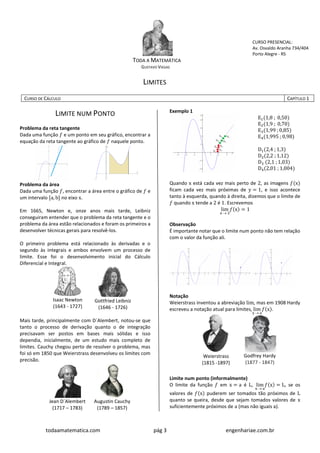 todaamatematica.com pág 3 engenhariae.com.br
TODA A MATEMÁTICA
GUSTAVO VIEGAS
LIMITES
CURSO PRESENCIAL:
Av. Osvaldo Aranha 734/404
Porto Alegre - RS
CURSO DE CÁLCULO CAPÍTULO 1
LIMITE NUM PONTO
Problema da reta tangente
Dada uma função 𝑓 e um ponto em seu gráfico, encontrar a
equação da reta tangente ao gráfico de 𝑓 naquele ponto.
Problema da área
Dada uma função 𝑓, encontrar a área entre o gráfico de 𝑓 e
um intervalo [a, b] no eixo x.
Em 1665, Newton e, onze anos mais tarde, Leibniz
conseguiram entender que o problema da reta tangente e o
problema da área estão relacionados e foram os primeiros a
desenvolver técnicas gerais para resolvê-los.
O primeiro problema está relacionado às derivadas e o
segundo às integrais e ambos envolvem um processo de
limite. Esse foi o desenvolvimento inicial do Cálculo
Diferencial e Integral.
Isaac Newton
(1643 - 1727)
Gottfried Leibniz
(1646 - 1726)
Mais tarde, principalmente com D´Alembert, notou-se que
tanto o processo de derivação quanto o de integração
precisavam ser postos em bases mais sólidas e isso
dependia, inicialmente, de um estudo mais completo de
limites. Cauchy chegou perto de resolver o problema, mas
foi só em 1850 que Weierstrass desenvolveu os limites com
precisão.
Jean D´Alembert
(1717 – 1783)
Augustin Cauchy
(1789 – 1857)
Exemplo 1
E1(1,8 ; 0,50)
E2(1,9 ; 0,70)
E3(1,99 ; 0,85)
E4(1,995 ; 0,98)
D1(2,4 ; 1,3)
D2(2,2 ; 1,12)
D3 (2,1 ; 1,03)
D4(2,01 ; 1,004)
Quando x está cada vez mais perto de 2, as imagens 𝑓(x)
ficam cada vez mais próximas de y = 1, e isso acontece
tanto à esquerda, quando à direita, dizemos que o limite de
𝑓 quando x tende a 2 é 1. Escrevemos
lim
x  2
𝑓(x) = 1
Observação
É importante notar que o limite num ponto não tem relação
com o valor da função ali.
Notação
Weierstrass inventou a abreviação lim, mas em 1908 Hardy
escreveu a notação atual para limites, lim
x  a
𝑓(x).
Weierstrass
(1815 -1897)
Godfrey Hardy
(1877 - 1847)
Limite num ponto (informalmente)
O limite da função 𝑓 em x = a é L, lim
x  a
𝑓(x) = L, se os
valores de 𝑓(x) puderem ser tomados tão próximos de L
quanto se queira, desde que sejam tomados valores de x
suficientemente próximos de a (mas não iguais a).
 