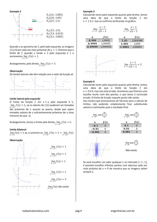 todaamatematica.com pág 4 engenhariae.com.br
Exemplo 2
E1(2,6 ; 1,002)
E2(2,8 ; 1,04)
E3(2,9 ; 1,1)
D1(3,5 ; 2,9)
D2(3,3 ; 3,012)
D3(3,1 ; 3,002)
Quando x se aproxima de 3, pelo lado esquerdo, as imagens
𝑓(x) ficam cada vez mais próximas de y = 1. Dizemos que o
limite de 𝑓 quando x tende a 3 pela esquerda é 1 e
escrevemos lim
x  3−
𝑓(x) = 1.
Analogamente, pela direita, lim
x  3+
𝑓(x) = 3.
Observação
Os limites laterais não têm relação com o valor da função ali.
Limite lateral pela esquerda
O limite da função 𝑓 em x = a pela esquerda é L,
lim
x  a−
𝑓(x) = L, se os valores de 𝑓(x) puderem ser tomados
tão próximos de L quanto se queira, desde que sejam
tomados valores de x suficientemente próximos de a (mas
menores do que a).
Analogamente, temos o limite pela direita, lim
x  a+
𝑓(x) = L.
Limite bilateral
lim
x  a
𝑓(x) = L se, e somente se, lim
x  a−
𝑓(x) = L = lim
x  a+
𝑓(x)
Observação
lim
x  2−
𝑓(x) = 1
lim
x  2+
𝑓(x) = 1
lim
x  2
𝑓(x) = 1
lim
x  3−
𝑓(x) = 1
lim
x  3+
𝑓(x) = 3
lim
x  3
𝑓(x) não existe
Exemplo 3
Calculando tanto pela esquerda quanto pela direita, temos
uma ideia de que o limite da função 𝑓 em
x = 1 é 2. Isso se confirma verificando no gráfico.
lim
x  1−
x − 1
√x − 1
𝐱 𝒇(𝐱)
𝟎, 𝟗𝟗𝟗 1,9995
𝟎, 𝟗𝟗𝟗𝟗 1,99995
𝟎, 𝟗𝟗𝟗𝟗𝟗 1,999995
lim
x  1+
x − 1
√x − 1
𝐱 𝒇(𝐱)
𝟏, 𝟎𝟏 2,004988
𝟏, 𝟎𝟎𝟏 2,005
𝟏, 𝟎𝟎𝟎𝟏 2,00005
lim
x  1
x − 1
√x − 1
= 2
Exemplo 4
Calculando tanto pela esquerda quanto pela direita, temos
uma ideia de que o limite da função 𝑓 em
x = 0 é 0, mas isso está errado. Aconteceu que fizemos uma
escolha muito ruim dos pontos, o que levou à conclusão
errada. O limite da função naquele ponto não existe.
Isso mostra que precisaremos de técnicas para o cálculo de
limites, não podendo simplesmente ficar substituindo
valores e estimando qual o resultado final.
lim
x 0−
sen (
π
x
)
𝐱 𝒇(𝐱)
−𝟎, 𝟏 0
−𝟎, 𝟎𝟏 0
−𝟎, 𝟎𝟎𝟏 0
lim
x 0+
sen (
π
x
)
𝐱 𝒇(𝐱)
𝟎, 𝟏 0
𝟎, 𝟎𝟏 0
𝟎, 𝟎𝟎𝟏 0
lim
x 0
sen (
π
x
)
Não existe.
Se você escolher um valor qualquer L no intervalo [−1 ; 1],
é possível escolher infinitos pontos com abscissa cada vez
mais próxima de x = 0 de maneira que as imagens valem
sempre L.
 