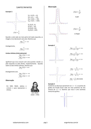 todaamatematica.com pág 5 engenhariae.com.br
LIMITES INFINITOS
Exemplo 1
𝑓(x) =
1
x
E1(−0,25 ; −4)
E2(−0,1 ; −10)
E3(−0,02 ; − 50)
E4(−0,01 ; −100)
D1(0,25 ; 4)
D2(0,1 ; 10)
D3(0,02 ; 50)
D4(0,01 ; 100)
Quando x está cada vez mais perto de 0 pela esquerda, as
imagens 𝑓(x) decrescem sem cota. Dizemos que
lim
x  0−
1
x
= −∞
Analogamente,
lim
x  0+
1
x
= +∞
Limites infinitos (informalmente)
lim
x  a−
𝑓(x) = +∞
lim
x  a+
𝑓(x) = +∞
significam que 𝑓(x) crescem sem cota quando x tende a a
pela esquerda ou pela direita, respectivamente. Quando
valem os dois limites infinitos, dizemos que
lim
x  a
𝑓(x) = +∞
Analogamente com,
lim
x  a−
𝑓(x) = −∞
lim
x  a+
𝑓(x) = −∞
Observação
Em 1665, Wallis adotou o
símbolo  para representar o
infinito.
John Wallis
(1616 - 1703)
Observação
𝑓(x) =
1
xn
n par
𝑓(x) =
1
xn
n ímpar
Exemplo 2
lim
x  1−
1
(x − 1)2
= +
lim
x  1+
1
(x − 1)2
= +
lim
x  1
1
(x − 1)2
= +
lim
x  1−
−
1
x − 1
= +
lim
x  1+
−
1
x − 1
= −
lim
x  1
−
1
x−1
não existe
Exemplo 3
Conforme as abscissas aproximam-se x = −2 , os pontos do
gráfico da função ficam cada vez mais próximos da reta
vertical de x = −2. Dizemos que essa é uma assíntota
vertical do gráfico.
 