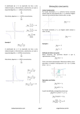 todaamatematica.com pág 7 engenhariae.com.br
A substituição de x = 2 na expressão nos leva a uma
indeterminação
3
0
. Informalmente, substituímos um valor à
esquerda (digamos x = −2,001) e encontramos.
3
−0
Pela direita, digamos x = −1,999) e encontramos.
3
+0
lim
x  −2−
1 − x
x + 2
= −∞
lim
x  −2+
1 − x
x + 2
= +∞
lim
x  −2
1−x
x+2
não
existe
Exemplo 7
lim
x  1
x
(x − 1)2
A substituição de x = 1 na expressão nos leva a uma
indeterminação
1
0
. Informalmente, substituímos um valor à
esquerda (digamos x = 0,999) e encontramos.
1
+0
Pela direita, digamos x = 1,001) e encontramos.
1
+0
lim
x  1−
x
(x − 1)2
= +∞
lim
x  1+
x
(x − 1)2
= +∞
lim
x  1
x
(x − 1)2
= +∞
OPERAÇÕES COM LIMITES
Limites fundamentais
Na função identidade y = x, conforme formos tomando
pontos cada vez mais próximos de x = a, teremos imagens
cada vez mais próximas desse mesmo valor, ou seja,
lim
x  a
x = a
Na função constante y = c, as imagens valem sempre o
valor, ou seja,
lim
x  a
c = c
Exemplo 1
lim
x  2
x = 2
lim
x  3
7 = 7
Definição de limite num ponto
Nesse momento, não queremos discutir o que é,
rigorosamente, o limite
lim
x  a
𝑓(x) = L
Como uma breve apresentação, Weierstrass definiu assim:
para todo  > 0, existe  > 0 tal que se 0 < |x − a| < , então
|𝑓(x) − L| < .
Operações com limites
Sejam
lim
x  a
𝑓(x) = L1
lim
x  a
𝑔(x) = L2
A partir da definição, conseguimos provar que
lim
x  a
[𝑓(x) ± 𝑔(x)] = L1 ± L2
lim
x  a
𝑓(x)𝑔(x) = L1L2
lim
x  a
𝑓(x)
𝑔(x)
=
L1
L2
, L2 0
 