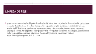 LIMPEZA DE PELE
 A extensão dos efeitos biológicos da radiação UV solar sobre a pele são determinadas pela dose e
duração da radiação; a área da pele exposta e a predisposição genética de cada indivíduo. A
radiação UVB atinge a epiderme e a derme superior, UVA é a radiação mais penetrante que
alcança a derme. As respostas biológicas podem ser agudas, tais como: inflamação, queimaduras
solares, prurido e crônicas, tais como: fotoenvelhecimento, imunossupressão e
fotocarcinogenese (SALIOU et al.,1999)
 