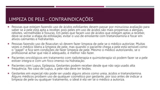 LIMPEZA DE PELE - CONTRAINDICAÇÕES
 Pessoas que estejam fazendo uso de ácidos esfoliantes devem passar por minuciosa avaliação para
saber se a pele está apta a receber, pois peles em uso de ácidos são mais propensas a alergias,
rebotes, vermelhidão e fissuras. Em peles que façam uso de ácidos que estejam aptas a receber,
deve-se evitar a etapa da esfoliação, evitar o uso de emoliente com trietanolamina e focar em
ativos calmantes e hidratantes.
 Pessoas fazendo uso de Roacutan só devem fazer limpeza de pele se o médico autorizar. Muitas
vezes o médico libera a limpeza de pele, mas quando o paciente chega a pele está sensível como
o "papel" e fica sem condições de fazer limpeza de pele. Mesmo o médico autorizando, se o
profissional achar que não é adequado, é melhor não fazer.
 Pacientes oncológicos em tratamento com radioterapia e quimioterapia só podem fazer se a pele
estiver integra e com um foco imenso na hidratação.
 Pacientes com Lupus, Epilepsia, Gestantes podem receber desde que não seja usado alta
frequência. No caso de Lupus, a pele não deve ter lesões.
 Gestantes em especial não pode ser usado alguns ativos como ureia, ácidos e trietanolamina.
Alguns médicos proíbem uso de qualquer cosmético por gestante, por isso antes de indicar a
limpeza de pele ou qualquer tratamento, o ideal é ela ver se o médico a autoriza.
 