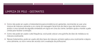 LIMPEZA DE PELE - GESTANTES
 Como não pode ser usado a trietanolamina para emoliência em gestantes, recomenda-se usar uma
mistura de máscara calmante e um creme de massagem facial livre de óleo e que não tenha ureia e
ácidos e uma camada de algodão embebido em água em cima do creme, também ajuda a manter a pele
úmida para facilitar a extração.
 Como não pode ser usado o alta frequência, você pode colocar uma gotinha de óleo de melaleuca na
máscara cicatrizante.
 Nesses tratamentos, pode ser usado até dois tipos de máscara: primeiro aplica uma cicatrizante e depois
uma calmante, ou vice e versa der acordo com a avaliação da profissional.
 