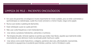 LIMPEZA DE PELE – PACIENTES ONCOLÓGICOS
 Em casos de pacientes oncológicos é muito importante ter muito cuidado, pois se estão submetidos a
quimioterapia ou radioterapia, a pele fica muito sensível e a menor tração, rasga como papel;
 Nunca usar ácidos e peeling de diamantes;
 Fazer esfoliação suave se a pele permitir;
 Não usar a alta frequência e nem trietanalomina;
 Usar ativos e produtos hidratantes, calmantes e nutritivos;
 Na limpeza de pele, remover apenas os pontos que estão mais fáceis, aqueles que realmente estão
incomodando, pois demorar muito na extração pode machucar a pele;
 Usar ativos como ácido hialurônico, colágeno, pantenol, aloe vera, alfa bisabolol, niacinamida,
resveratrol e aquaporinas é excelente para hidratar, acalmar, nutrir e fortalecer a pele.
 