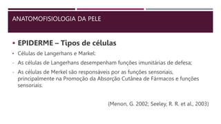 ANATOMOFISIOLOGIA DA PELE
 EPIDERME – Tipos de células
• Células de Langerhans e Markel:
- As células de Langerhans desempenham funções imunitárias de defesa;
- As células de Merkel são responsáveis por as funções sensoriais,
principalmente na Promoção da Absorção Cutânea de Fármacos e funções
sensoriais.
(Menon, G. 2002; Seeley, R. R. et al., 2003)
 