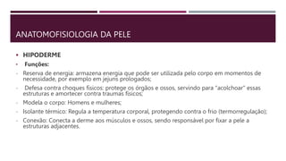 ANATOMOFISIOLOGIA DA PELE
 HIPODERME
• Funções:
- Reserva de energia: armazena energia que pode ser utilizada pelo corpo em momentos de
necessidade, por exemplo em jejuns prologados;
- Defesa contra choques físicos: protege os órgãos e ossos, servindo para "acolchoar" essas
estruturas e amortecer contra traumas físicos;
- Modela o corpo: Homens e mulheres;
- Isolante térmico: Regula a temperatura corporal, protegendo contra o frio (termorregulação);
- Conexão: Conecta a derme aos músculos e ossos, sendo responsável por fixar a pele a
estruturas adjacentes.
 