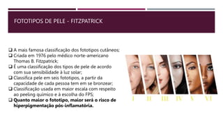 FOTOTIPOS DE PELE - FITZPATRICK
 A mais famosa classificação dos fototipos cutâneos;
 Criada em 1976 pelo médico norte-americano
Thomas B. Fitzpatrick;
 É uma classificação dos tipos de pele de acordo
com sua sensibilidade à luz solar;
 Classifica pele em seis fototipos, a partir da
capacidade de cada pessoa tem em se bronzear;
 Classificação usada em maior escala com respeito
ao peeling químico e à escolha do FPS;
 Quanto maior o fototipo, maior será o risco de
hiperpigmentação pós-inflamatória.
 